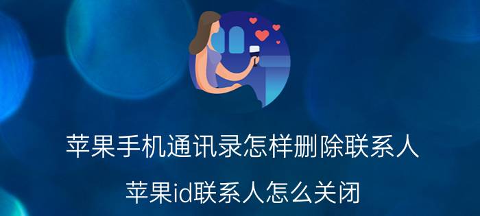 苹果手机通讯录怎样删除联系人 苹果id联系人怎么关闭？